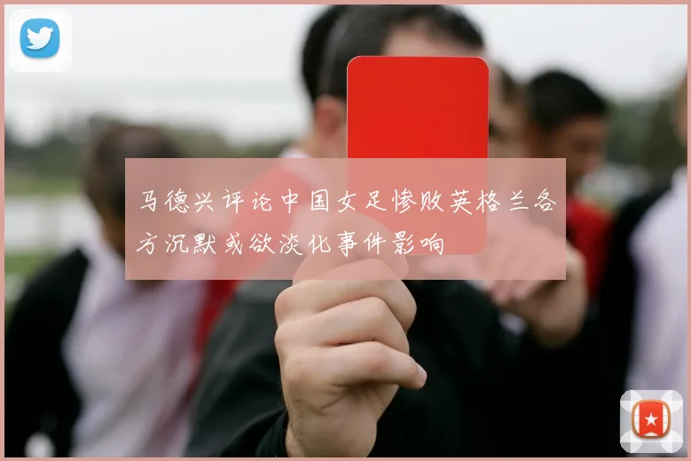 马德兴评论中国女足惨败英格兰各方沉默或欲淡化事件影响