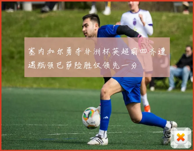 塞内加尔勇夺非洲杯英超前四齐遭遇瓶颈巴萨险胜仅领先一分