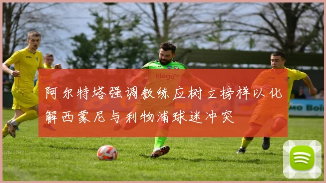 阿尔特塔强调教练应树立榜样以化解西蒙尼与利物浦球迷冲突