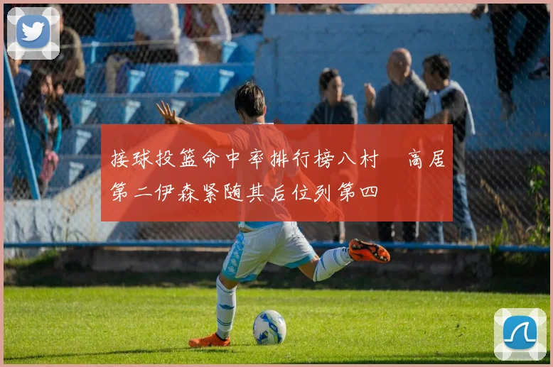 接球投篮命中率排行榜八村塁高居第二伊森紧随其后位列第四