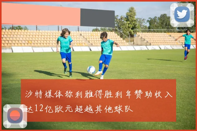 沙特媒体称利雅得胜利年赞助收入达12亿欧元超越其他球队