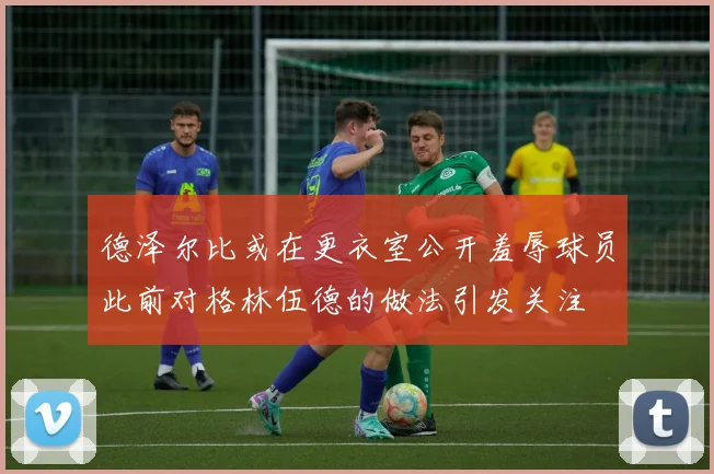 德泽尔比或在更衣室公开羞辱球员此前对格林伍德的做法引发关注