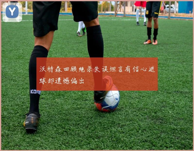 沃特森回顾绝杀失误坦言有信心进球却遗憾偏出
