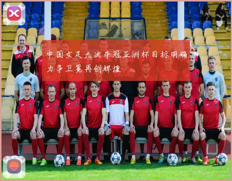 中国女足九次夺冠亚洲杯目标明确力争卫冕再创辉煌