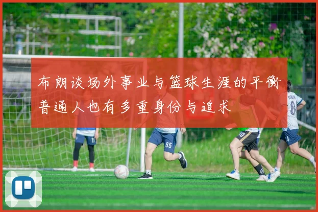 布朗谈场外事业与篮球生涯的平衡普通人也有多重身份与追求