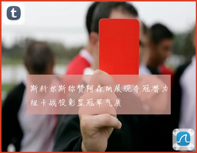 斯科尔斯称赞阿森纳展现夺冠潜力纽卡战役彰显冠军气质