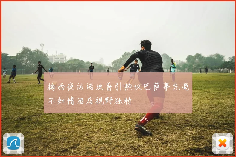 梅西夜访诺坎普引热议巴萨事先毫不知情酒店视野独特
