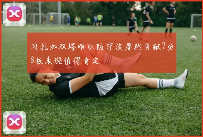 冈扎加双塔难以防守淡厚然贡献7分8板表现值得肯定