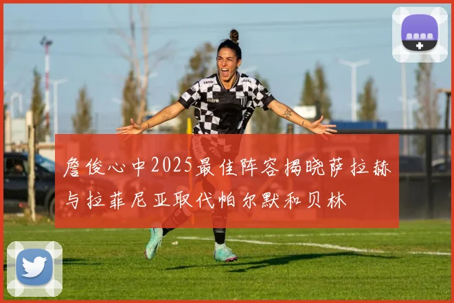 詹俊心中2025最佳阵容揭晓萨拉赫与拉菲尼亚取代帕尔默和贝林