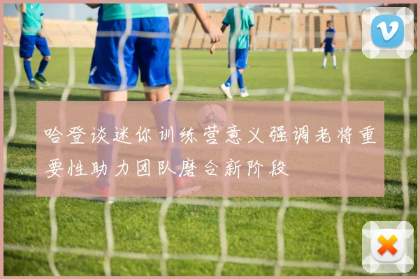 哈登谈迷你训练营意义强调老将重要性助力团队磨合新阶段