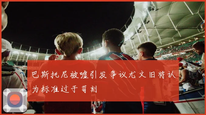 巴斯托尼被嘘引发争议尤文旧将认为标准过于苛刻