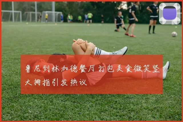 鲁尼到林加德餐厅打包美食微笑竖大拇指引发热议