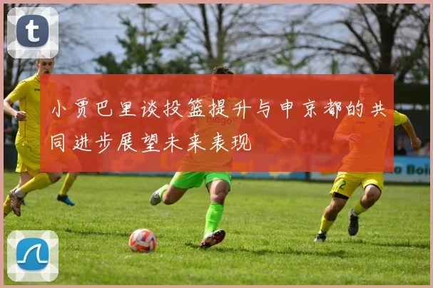 小贾巴里谈投篮提升与申京都的共同进步展望未来表现