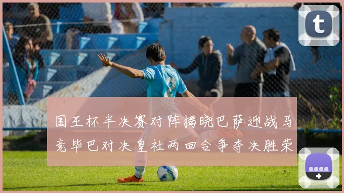 国王杯半决赛对阵揭晓巴萨迎战马竞毕巴对决皇社两回合争夺决胜荣耀