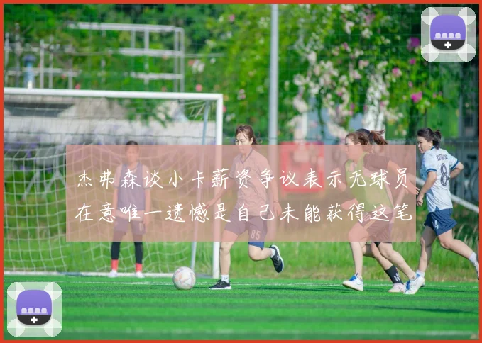 杰弗森谈小卡薪资争议表示无球员在意唯一遗憾是自己未能获得这笔钱