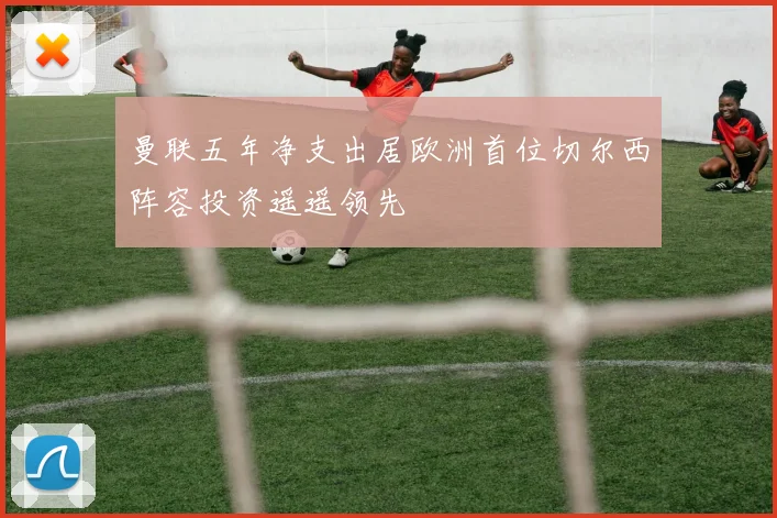 曼联五年净支出居欧洲首位切尔西阵容投资遥遥领先