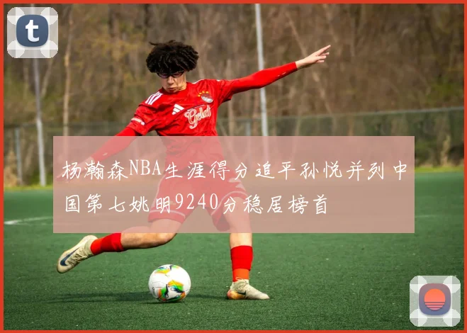 杨瀚森NBA生涯得分追平孙悦并列中国第七姚明9240分稳居榜首