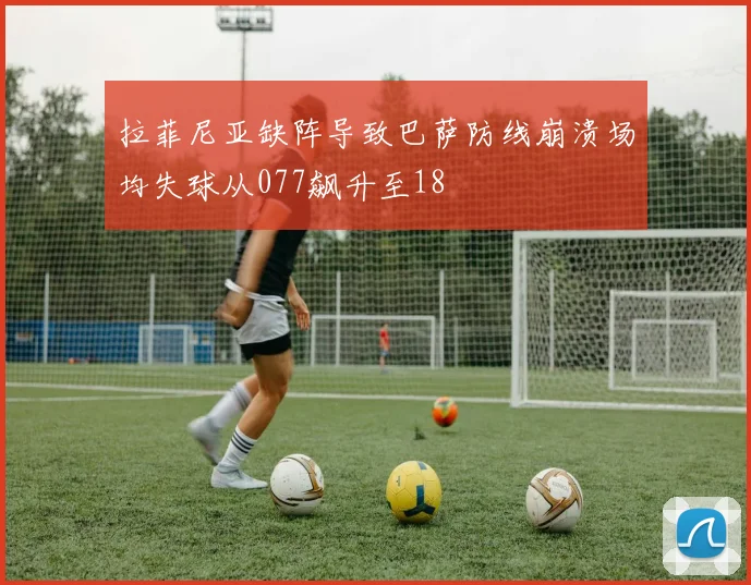 拉菲尼亚缺阵导致巴萨防线崩溃场均失球从077飙升至18