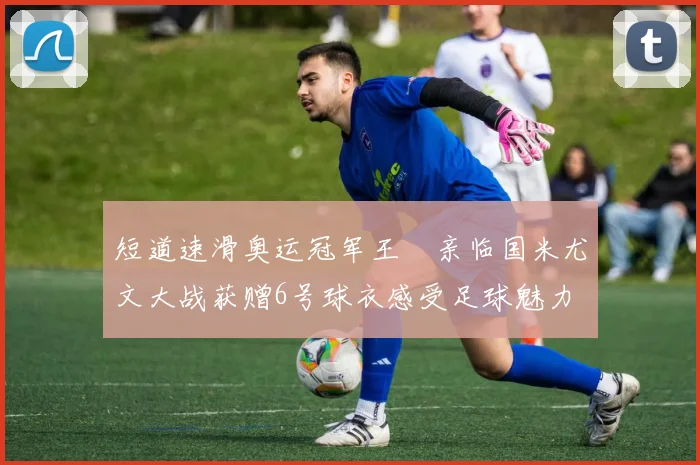 短道速滑奥运冠军王濛亲临国米尤文大战获赠6号球衣感受足球魅力