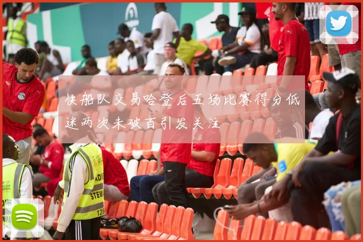 快船队交易哈登后五场比赛得分低迷两次未破百引发关注