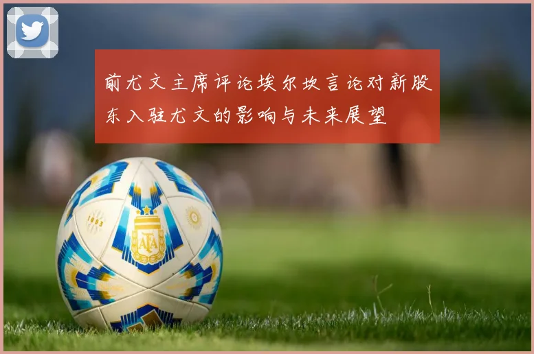前尤文主席评论埃尔坎言论对新股东入驻尤文的影响与未来展望