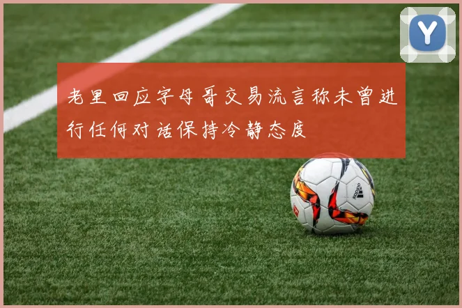 老里回应字母哥交易流言称未曾进行任何对话保持冷静态度