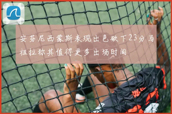 安芬尼西蒙斯表现出色砍下23分马祖拉称其值得更多出场时间
