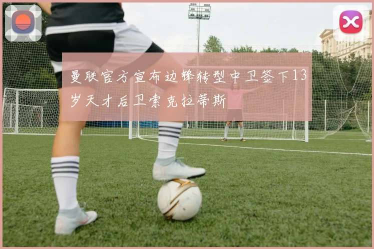 曼联官方宣布边锋转型中卫签下13岁天才后卫索克拉蒂斯