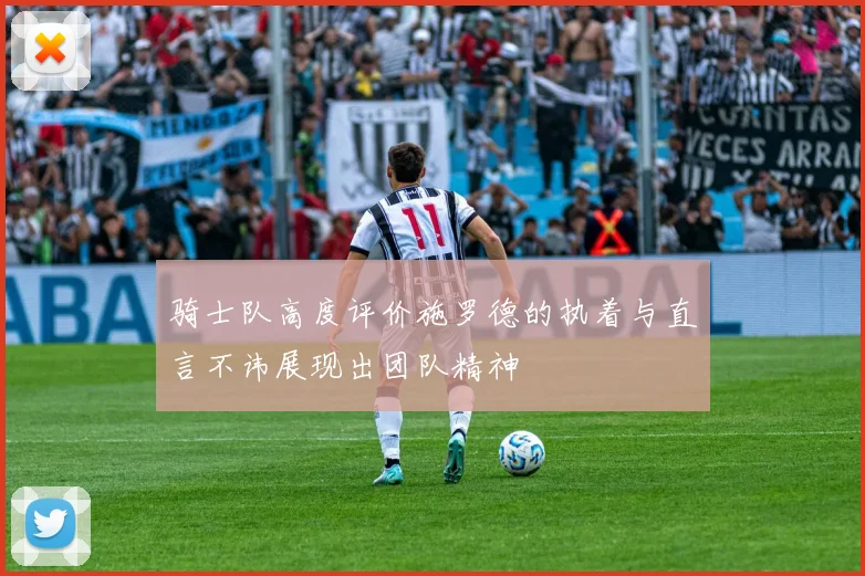 骑士队高度评价施罗德的执着与直言不讳展现出团队精神