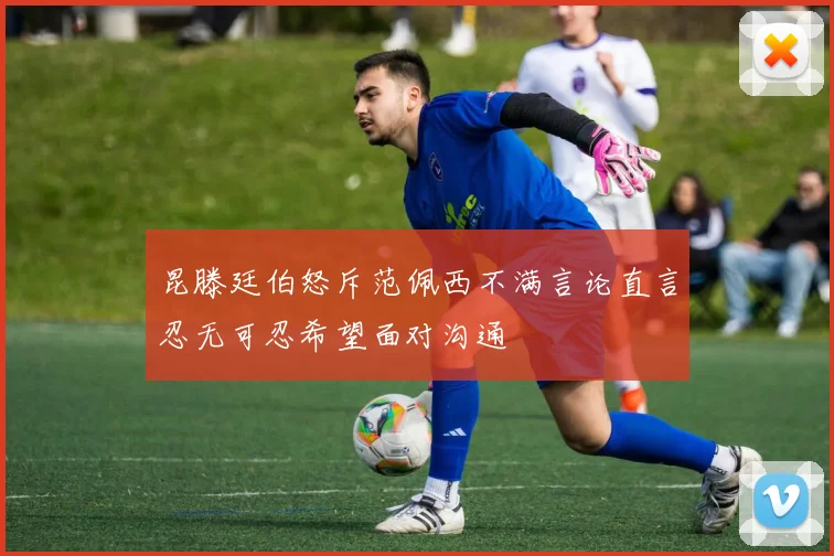 昆滕廷伯怒斥范佩西不满言论直言忍无可忍希望面对沟通