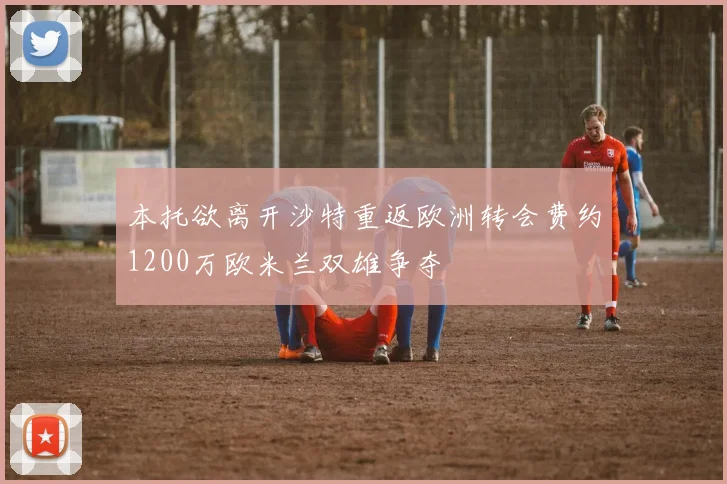 本托欲离开沙特重返欧洲转会费约1200万欧米兰双雄争夺