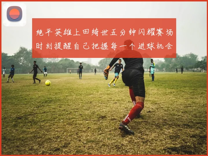 绝平英雄上田绮世五分钟闪耀赛场时刻提醒自己把握每一个进球机会