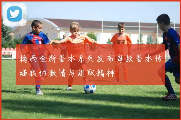 梅西全新香水系列发布每款香水传递我的激情与进取精神