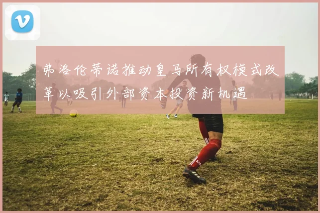 弗洛伦蒂诺推动皇马所有权模式改革以吸引外部资本投资新机遇