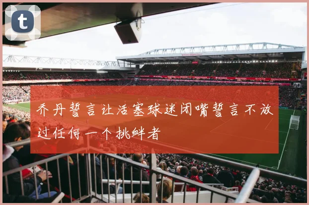 乔丹誓言让活塞球迷闭嘴誓言不放过任何一个挑衅者