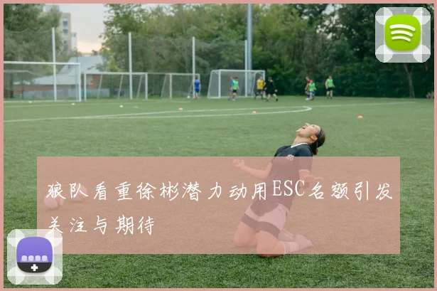狼队看重徐彬潜力动用ESC名额引发关注与期待