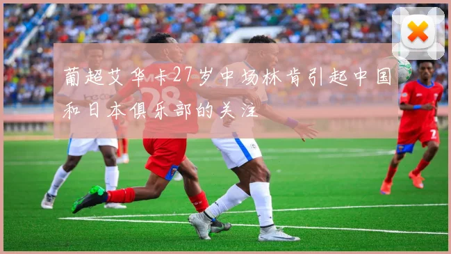 葡超艾华卡27岁中场林肯引起中国和日本俱乐部的关注