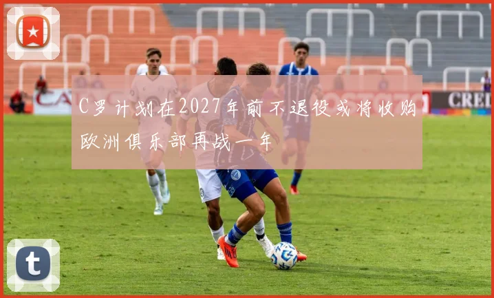C罗计划在2027年前不退役或将收购欧洲俱乐部再战一年