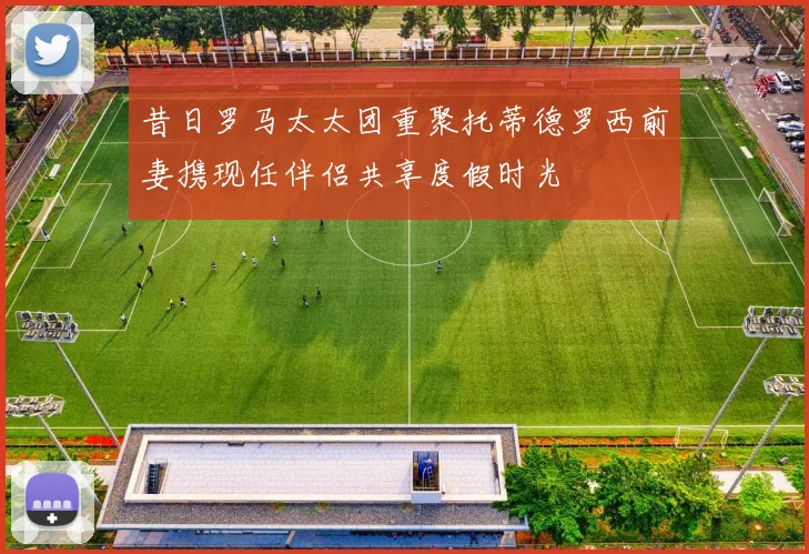 昔日罗马太太团重聚托蒂德罗西前妻携现任伴侣共享度假时光