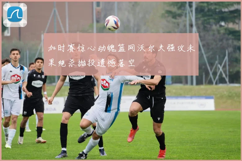 加时赛惊心动魄篮网沃尔夫强攻未果绝杀抛投遗憾落空