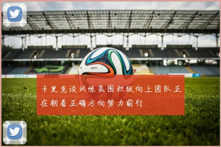卡里克谈训练氛围积极向上团队正在朝着正确方向努力前行