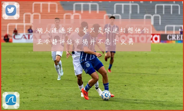 湖人追逐字母哥只是球迷幻想他们正冷静评估市场并不急于交易