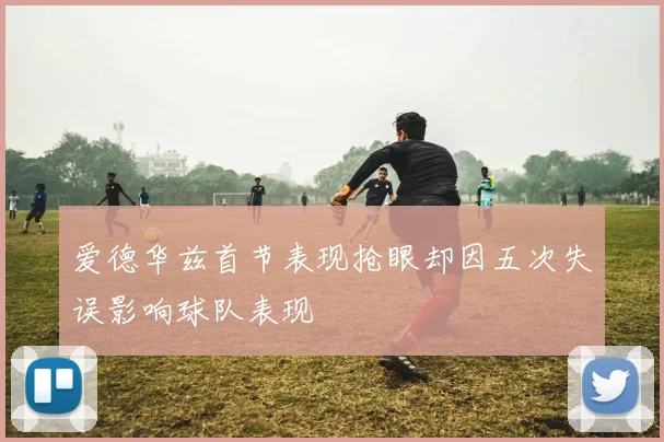爱德华兹首节表现抢眼却因五次失误影响球队表现